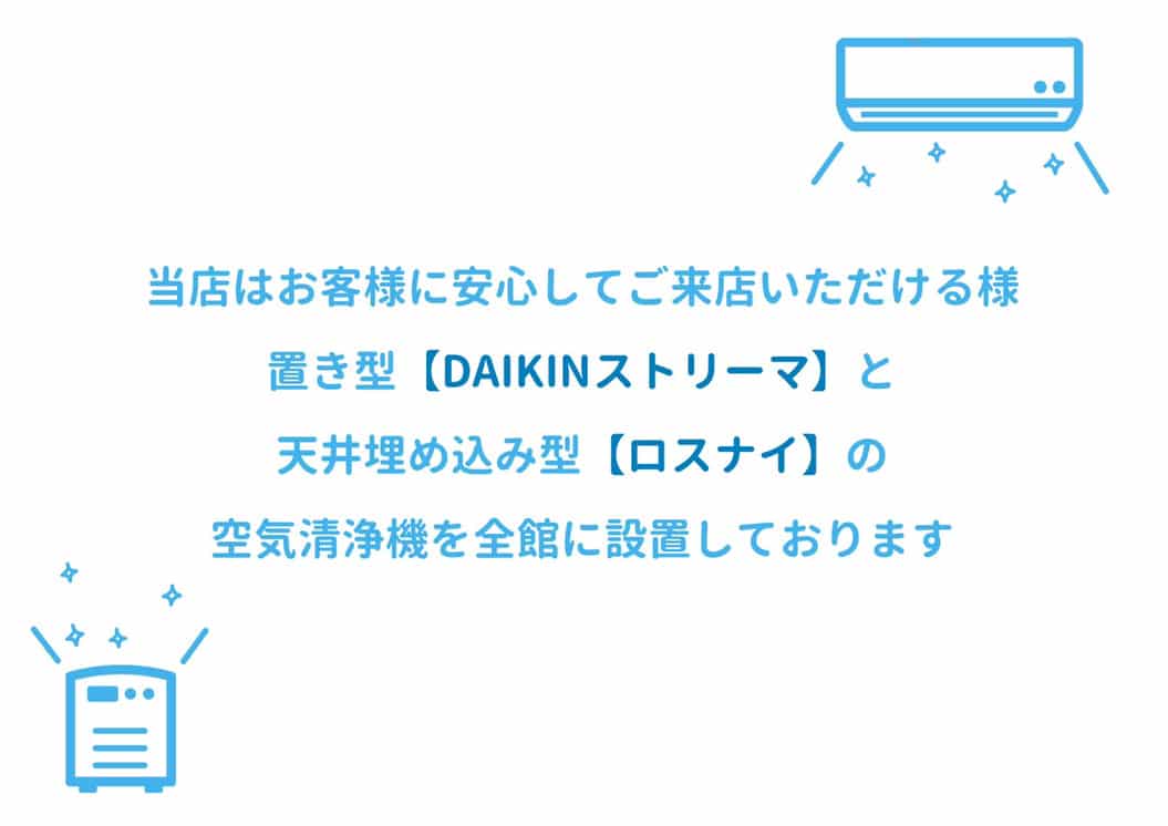 当店はお客様に安心してご来店いただけるよう、置き型（DAIKINストリーマ）と天井埋め込み型（ロスナイ）の空気清浄機を全館に設置しております。