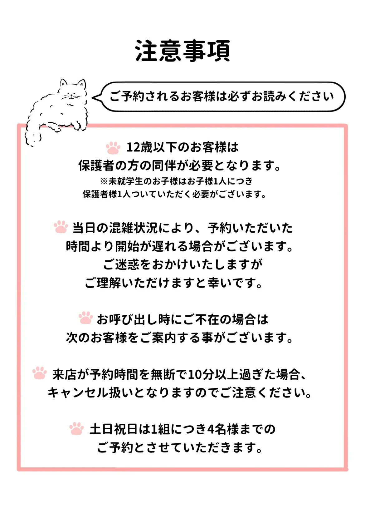 ご予約の注意事項。12歳以下のお客様は保護者の方の同伴が必要で、未就学のお子様はお子様1人につき保護者様1人が必要です。当日の混雑状況により開始が遅れる場合があります。お呼び出し時にご不在の場合は次のお客様をご案内することがあります。予約時間を無断で10分以上過ぎた場合はキャンセル扱いとなります。土日祝日は1組につき4名様までのご予約です。
